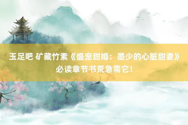 玉足吧 矿藏竹素《盛宠甜婚：墨少的心脏甜妻》必读章节书荒急需它！