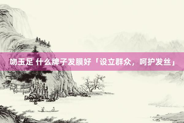 吻玉足 什么牌子发膜好「设立群众，呵护发丝」