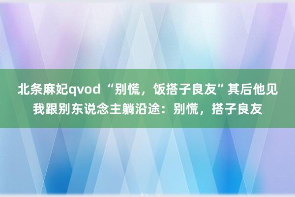 北条麻妃qvod “别慌，饭搭子良友”其后他见我跟别东说念主躺沿途：别慌，搭子良友