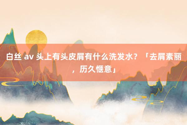 白丝 av 头上有头皮屑有什么洗发水？「去屑素丽，历久惬意」