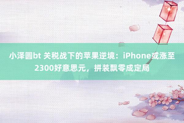 小泽圆bt 关税战下的苹果逆境：iPhone或涨至2300好意思元，拼装飘零成定局