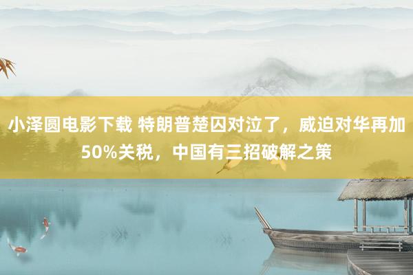 小泽圆电影下载 特朗普楚囚对泣了，威迫对华再加50%关税，中国有三招破解之策