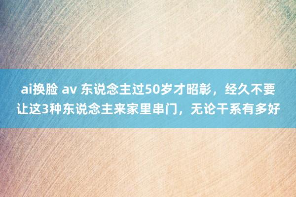 ai换脸 av 东说念主过50岁才昭彰，经久不要让这3种东说念主来家里串门，无论干系有多好