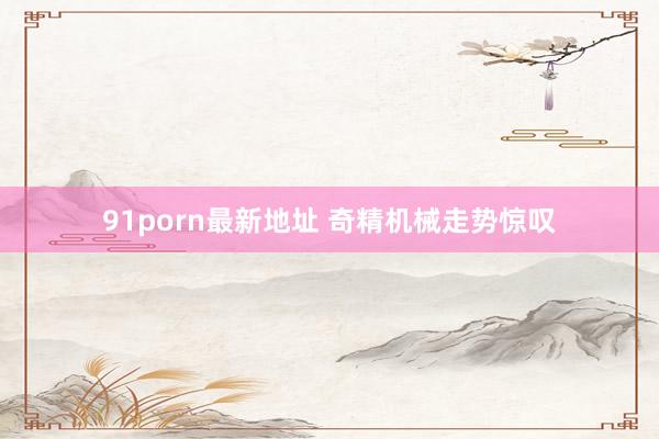 91porn最新地址 奇精机械走势惊叹