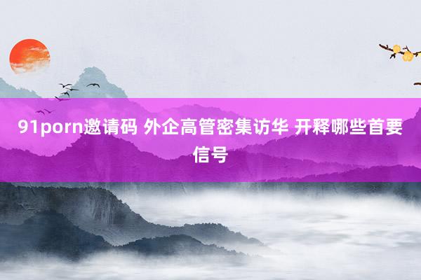 91porn邀请码 外企高管密集访华 开释哪些首要信号