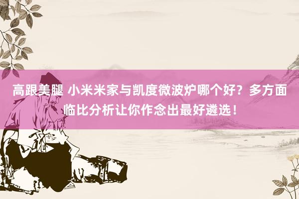 高跟美腿 小米米家与凯度微波炉哪个好？多方面临比分析让你作念出最好遴选！