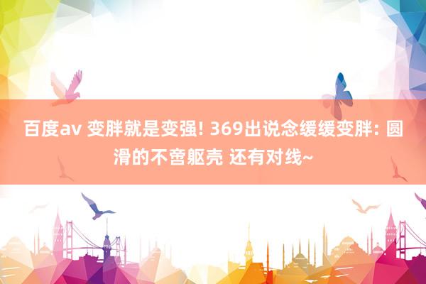 百度av 变胖就是变强! 369出说念缓缓变胖: 圆滑的不啻躯壳 还有对线~