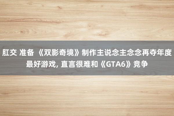 肛交 准备 《双影奇境》制作主说念主念念再夺年度最好游戏, 直言很难和《GTA6》竞争