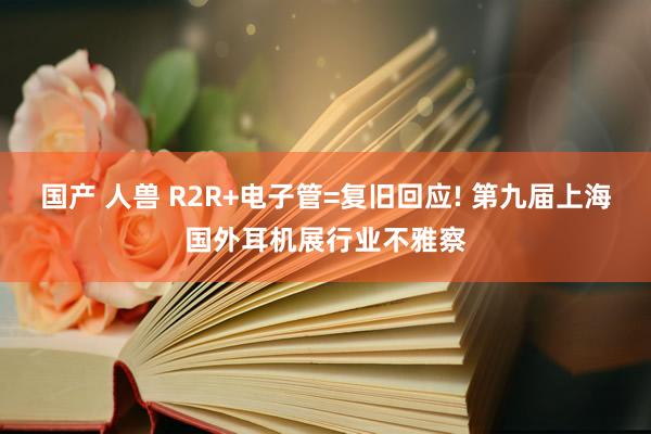 国产 人兽 R2R+电子管=复旧回应! 第九届上海国外耳机展行业不雅察