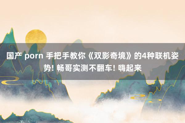 国产 porn 手把手教你《双影奇境》的4种联机姿势! 畅哥实测不翻车! 嗨起来