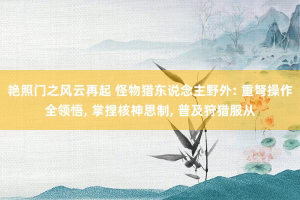 艳照门之风云再起 怪物猎东说念主野外: 重弩操作全领悟, 掌捏核神思制, 普及狩猎服从