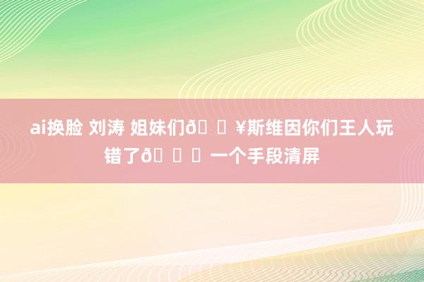 ai换脸 刘涛 姐妹们🔥斯维因你们王人玩错了🌟一个手段清屏
