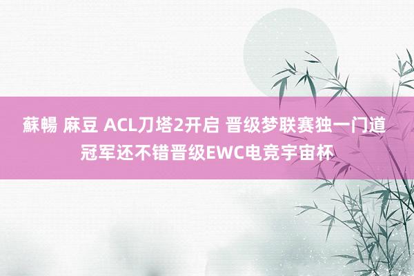 蘇暢 麻豆 ACL刀塔2开启 晋级梦联赛独一门道 冠军还不错晋级EWC电竞宇宙杯