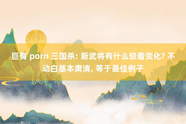 巨臀 porn 三国杀: 新武将有什么较着变化? 不动白基本肃清, 等于最佳例子