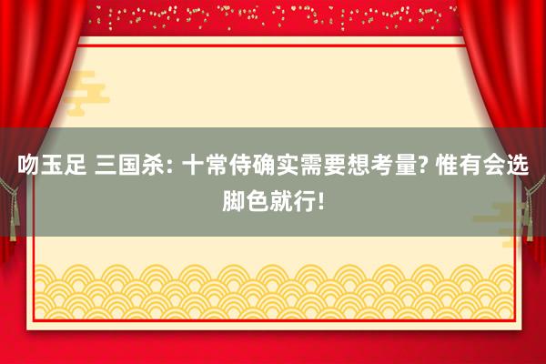 吻玉足 三国杀: 十常侍确实需要想考量? 惟有会选脚色就行!