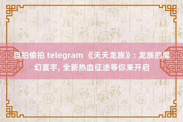 自拍偷拍 telegram 《天天龙族》: 龙族的魔幻寰宇, 全新热血征途等你来开启
