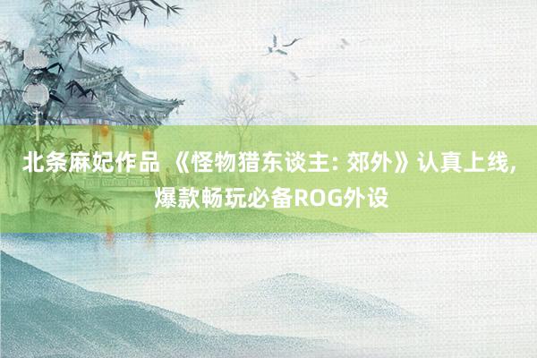 北条麻妃作品 《怪物猎东谈主: 郊外》认真上线, 爆款畅玩必备ROG外设