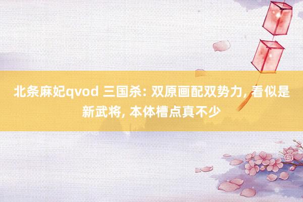 北条麻妃qvod 三国杀: 双原画配双势力, 看似是新武将, 本体槽点真不少