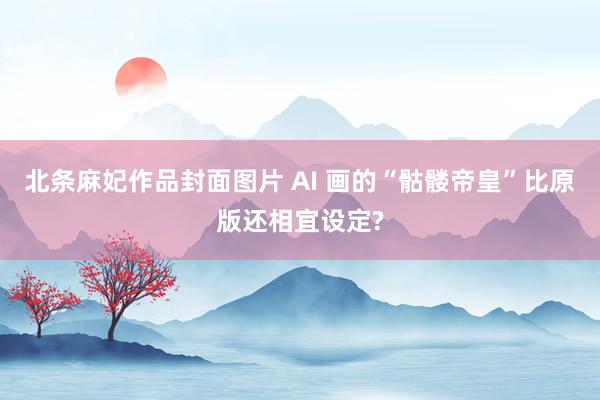 北条麻妃作品封面图片 AI 画的“骷髅帝皇”比原版还相宜设定?
