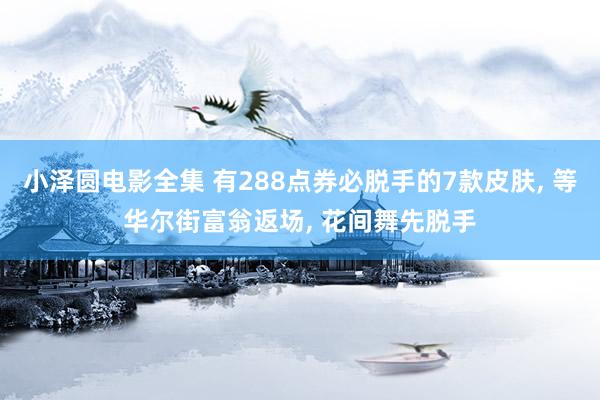 小泽圆电影全集 有288点券必脱手的7款皮肤, 等华尔街富翁返场, 花间舞先脱手