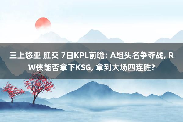 三上悠亚 肛交 7日KPL前瞻: A组头名争夺战, RW侠能否拿下KSG, 拿到大场四连胜?