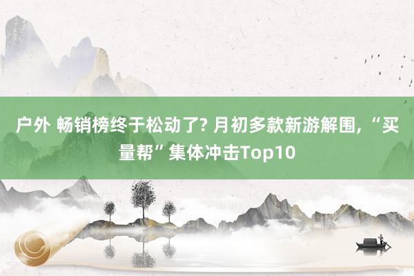 户外 畅销榜终于松动了? 月初多款新游解围, “买量帮”集体冲击Top10