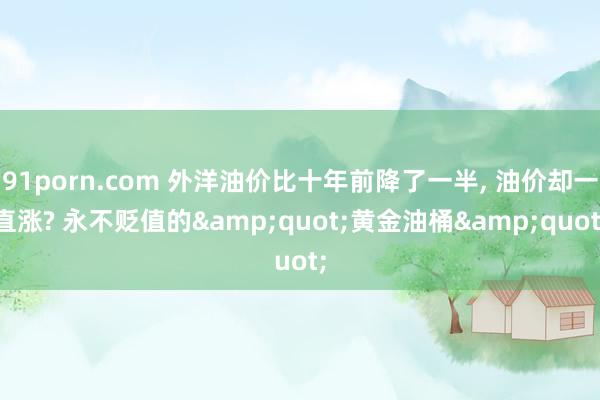 91porn.com 外洋油价比十年前降了一半, 油价却一直涨? 永不贬值的&quot;黄金油桶&quot;