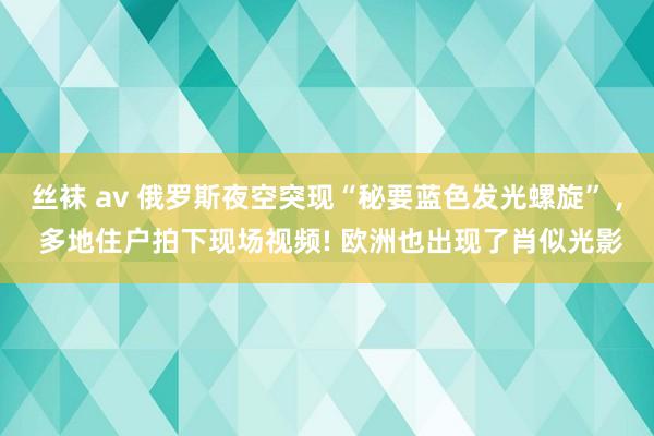 丝袜 av 俄罗斯夜空突现“秘要蓝色发光螺旋” , 多地住户拍下现场视频! 欧洲也出现了肖似光影