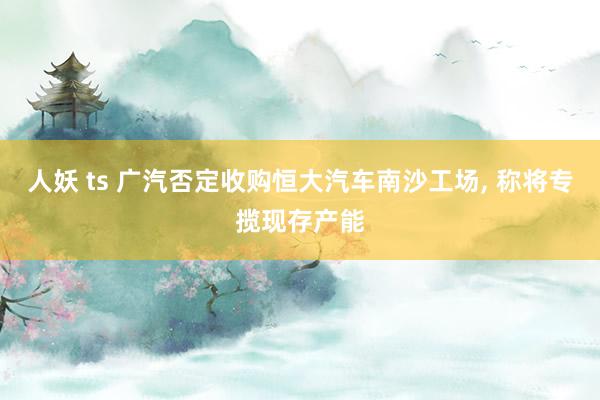 人妖 ts 广汽否定收购恒大汽车南沙工场, 称将专揽现存产能