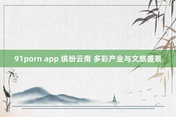 91porn app 缤纷云南 多彩产业与文旅盛景