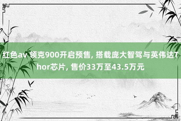 红色av 领克900开启预售, 搭载庞大智驾与英伟达Thor芯片, 售价33万至43.5万元