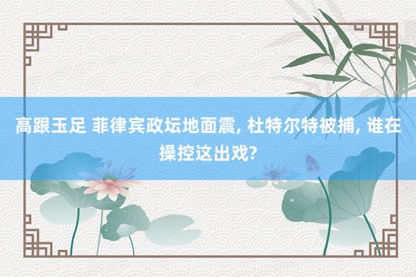 高跟玉足 菲律宾政坛地面震, 杜特尔特被捕, 谁在操控这出戏?