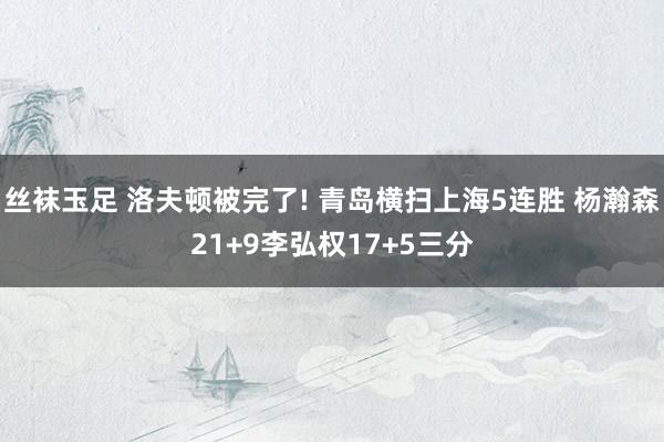丝袜玉足 洛夫顿被完了! 青岛横扫上海5连胜 杨瀚森21+9李弘权17+5三分