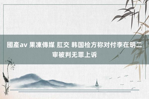 國產av 果凍傳媒 肛交 韩国检方称对付李在明二审被判无罪上诉