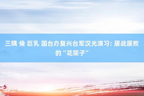 三隅 倫 巨乳 国台办复兴台军汉光演习: 屡战屡败的“花架子”