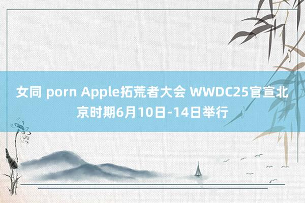 女同 porn Apple拓荒者大会 WWDC25官宣北京时期6月10日-14日举行