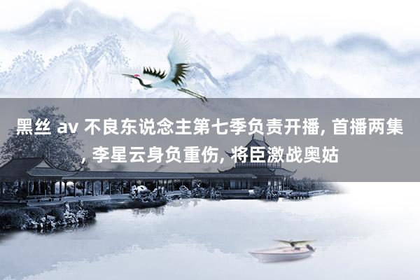 黑丝 av 不良东说念主第七季负责开播, 首播两集, 李星云身负重伤, 将臣激战奥姑