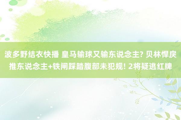 波多野结衣快播 皇马输球又输东说念主? 贝林悍戾推东说念主+铁闸踩踏腹部未犯规! 2将疑逃红牌