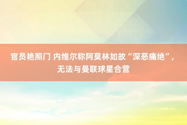 官员艳照门 内维尔称阿莫林如故“深恶痛绝”, 无法与曼联球星合营