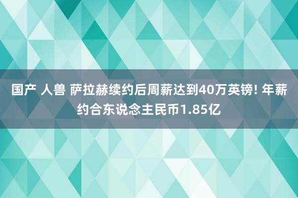 国产 人兽 萨拉赫续约后周薪达到40万英镑! 年薪约合东说念主民币1.85亿