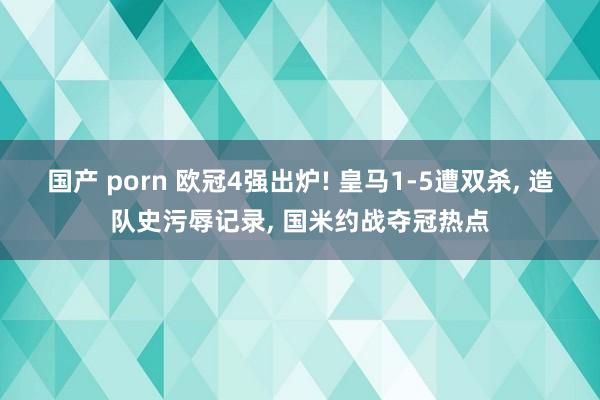 国产 porn 欧冠4强出炉! 皇马1-5遭双杀, 造队史污辱记录, 国米约战夺冠热点