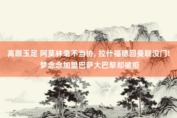 高跟玉足 阿莫林毫不当协, 拉什福德回曼联没门! 梦念念加盟巴萨大巴黎却被拒