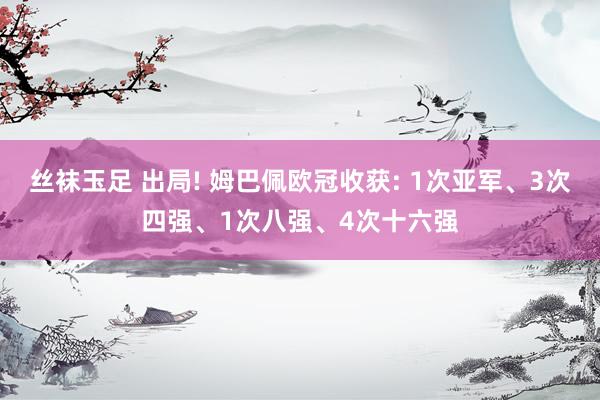 丝袜玉足 出局! 姆巴佩欧冠收获: 1次亚军、3次四强、1次八强、4次十六强