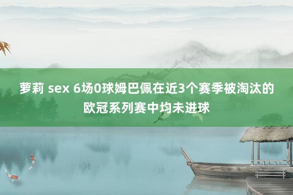 萝莉 sex 6场0球姆巴佩在近3个赛季被淘汰的欧冠系列赛中均未进球