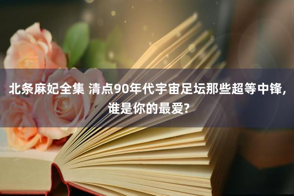 北条麻妃全集 清点90年代宇宙足坛那些超等中锋, 谁是你的最爱?