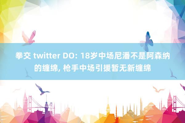 拳交 twitter DO: 18岁中场尼潘不是阿森纳的缠绵, 枪手中场引援暂无新缠绵