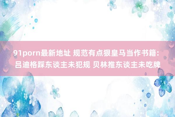 91porn最新地址 规范有点狠皇马当作书籍: 吕迪格踩东谈主未犯规 贝林推东谈主未吃牌