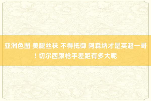 亚洲色图 美腿丝袜 不得抵御 阿森纳才是英超一哥! 切尔西跟枪手差距有多大呢