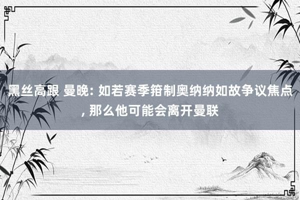 黑丝高跟 曼晚: 如若赛季箝制奥纳纳如故争议焦点, 那么他可能会离开曼联