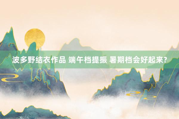 波多野结衣作品 端午档提振 暑期档会好起来?